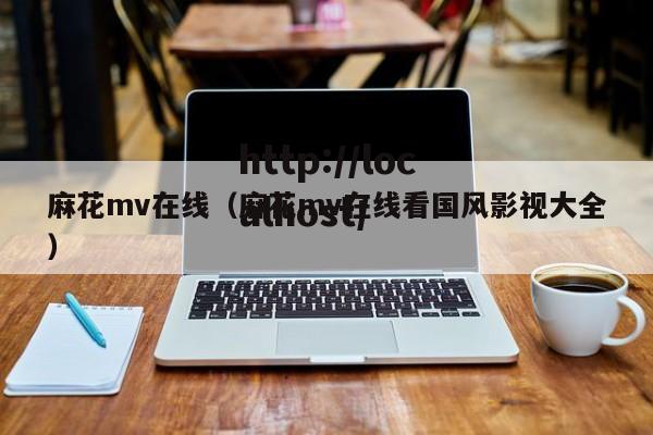 麻花mv在线（麻花mv在线看国风影视大全）